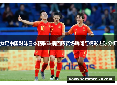 女足中国对阵日本精彩重播回顾赛场瞬间与精彩进球分析