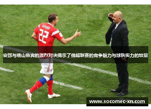 安郅与喀山鲁宾的激烈对决揭示了俄超联赛的竞争魅力与球队实力的较量