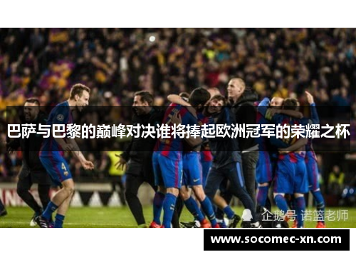 巴萨与巴黎的巅峰对决谁将捧起欧洲冠军的荣耀之杯