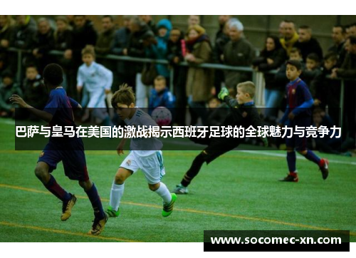 巴萨与皇马在美国的激战揭示西班牙足球的全球魅力与竞争力