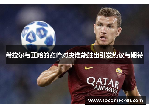 希拉尔与正哈的巅峰对决谁能胜出引发热议与期待