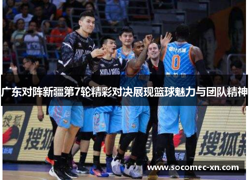 广东对阵新疆第7轮精彩对决展现篮球魅力与团队精神