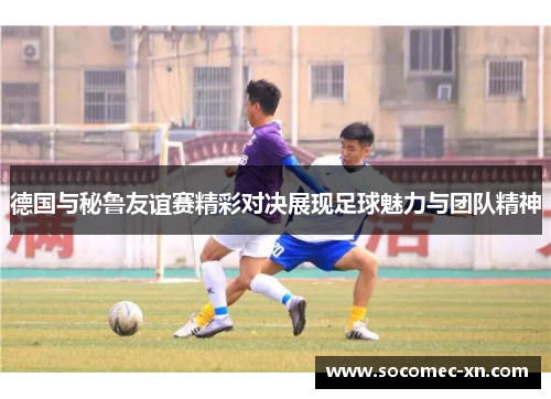 德国与秘鲁友谊赛精彩对决展现足球魅力与团队精神