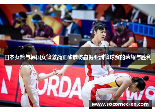 日本女篮与韩国女篮激战正酣谁将赢得亚洲篮球赛的荣耀与胜利